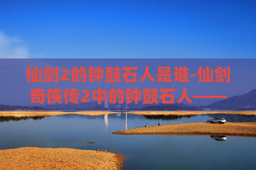 仙剑2的钟鼓石人是谁-仙剑奇侠传2中的钟鼓石人——揭秘古老传说与现代科技的完美融合