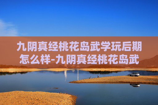 九阴真经桃花岛武学玩后期怎么样-九阴真经桃花岛武学，揭秘古代武侠中的隐秘秘籍