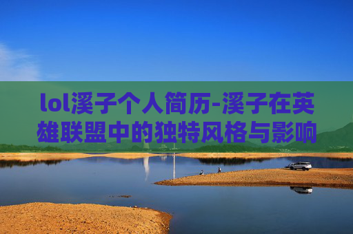 lol溪子个人简历-溪子在英雄联盟中的独特风格与影响力