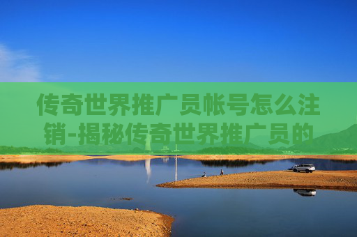 传奇世界推广员帐号怎么注销-揭秘传奇世界推广员的不为人知的秘密