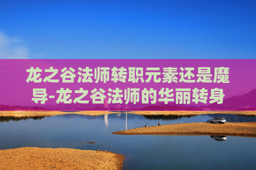 龙之谷法师转职元素还是魔导-龙之谷法师的华丽转身，从元素掌控者到终极法师