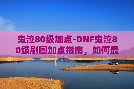 鬼泣80级加点-DNF鬼泣80级刷图加点指南，如何最大化输出与效率