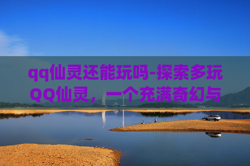 qq仙灵还能玩吗-探索多玩QQ仙灵，一个充满奇幻与冒险的虚拟世界