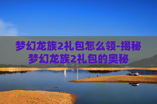 梦幻龙族2礼包怎么领-揭秘梦幻龙族2礼包的奥秘