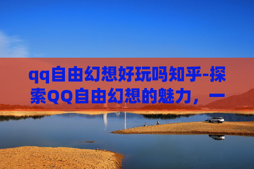 qq自由幻想好玩吗知乎-探索QQ自由幻想的魅力，一个充满乐趣与挑战的虚拟世界