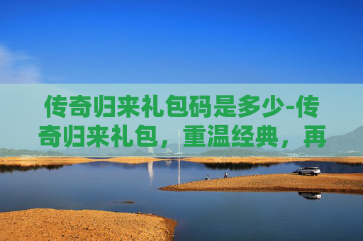 传奇归来礼包码是多少-传奇归来礼包，重温经典，再创辉煌