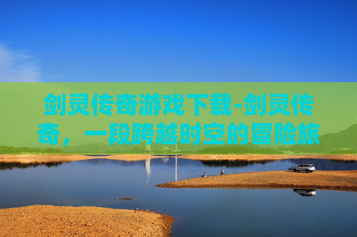 剑灵传奇游戏下载-剑灵传奇，一段跨越时空的冒险旅程