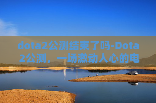 dota2公测结束了吗-Dota 2公测，一场激动人心的电子竞技盛宴
