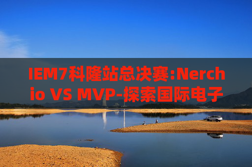 IEM7科隆站总决赛:Nerchio VS MVP-探索国际电子制造服务（iem7）的全球影响力与未来趋势