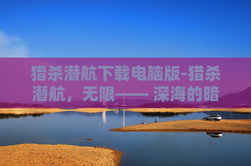 猎杀潜航下载电脑版-猎杀潜航，无限—— 深海的暗流与潜行者的荣耀