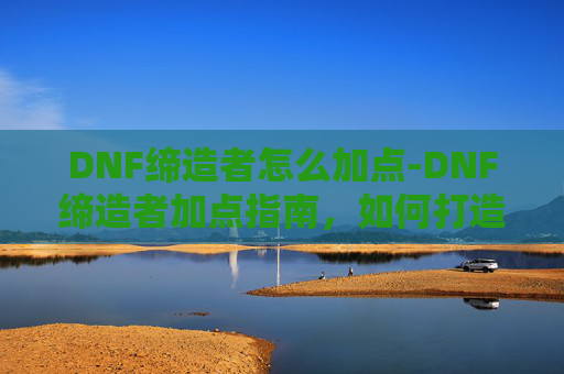 DNF缔造者怎么加点-DNF缔造者加点指南，如何打造最强职业角色