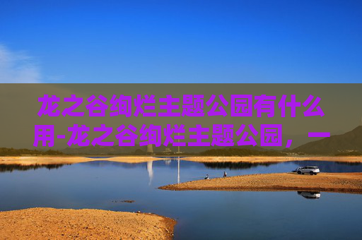 龙之谷绚烂主题公园有什么用-龙之谷绚烂主题公园，一场视觉与幻想的盛宴