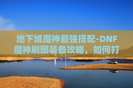 地下城魔神最强搭配-DNF魔神刷图装备攻略，如何打造你的强力刷图阵容
