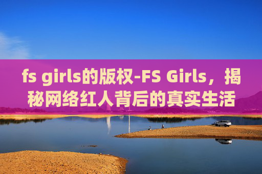 fs girls的版权-FS Girls，揭秘网络红人背后的真实生活