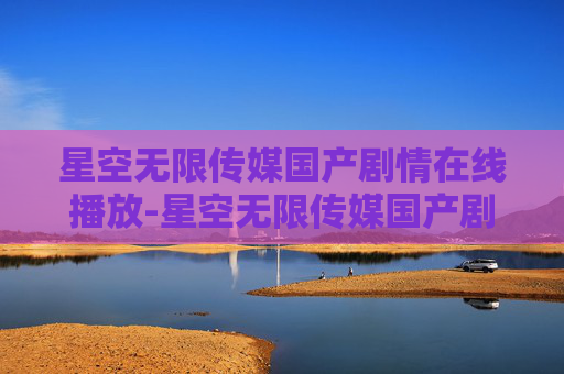星空无限传媒国产剧情在线播放-星空无限传媒国产剧情的探索与思考