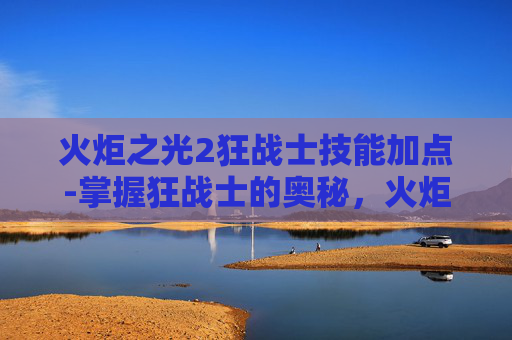 火炬之光2狂战士技能加点-掌握狂战士的奥秘,火炬之光2中狂战士技能深度解析