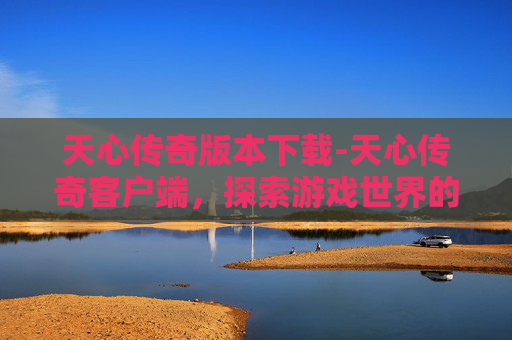 天心传奇版本下载-天心传奇客户端，探索游戏世界的无尽魅力