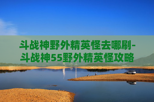 斗战神野外精英怪去哪刷-斗战神55野外精英怪攻略