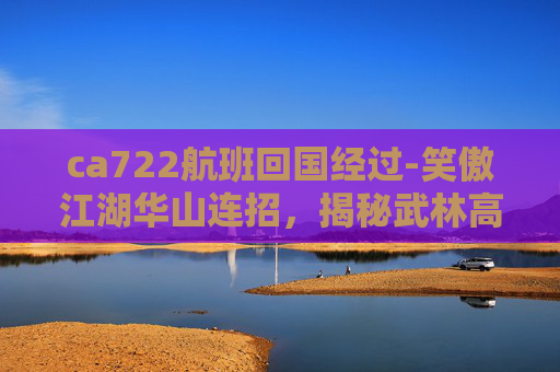 ca722航班回国经过-笑傲江湖华山连招，揭秘武林高手的绝技