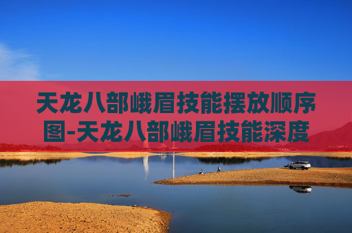 天龙八部峨眉技能摆放顺序图-天龙八部峨眉技能深度解析，掌握峨眉的终极奥义