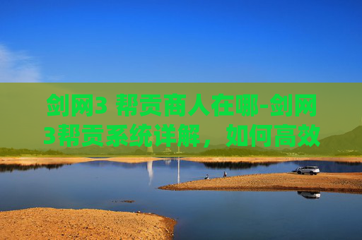 剑网3 帮贡商人在哪-剑网3帮贡系统详解，如何高效获取与使用帮贡