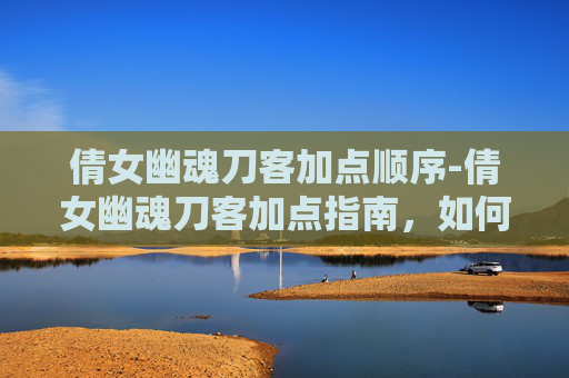 倩女幽魂刀客加点顺序-倩女幽魂刀客加点指南，如何打造最强角色