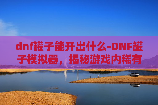 dnf罐子能开出什么-DNF罐子模拟器，揭秘游戏内稀有物品的获取与使用
