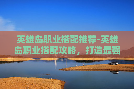 英雄岛职业搭配推荐-英雄岛职业搭配攻略，打造最强战斗组合