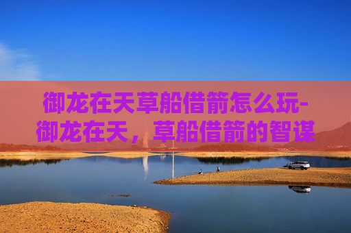 御龙在天草船借箭怎么玩-御龙在天，草船借箭的智谋与策略