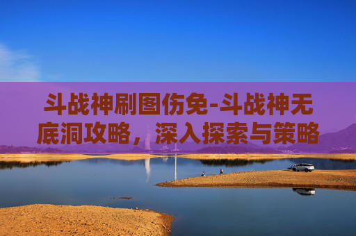 斗战神刷图伤免-斗战神无底洞攻略，深入探索与策略指南