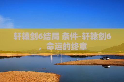 轩辕剑6结局 条件-轩辕剑6，命运的终章