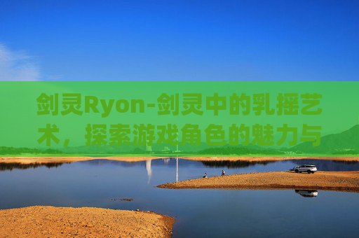 剑灵Ryon-剑灵中的乳摇艺术，探索游戏角色的魅力与挑战