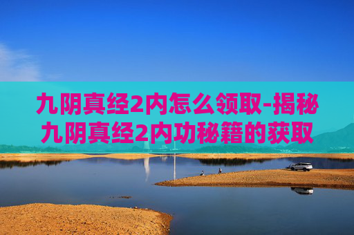 九阴真经2内怎么领取-揭秘九阴真经2内功秘籍的获取之道