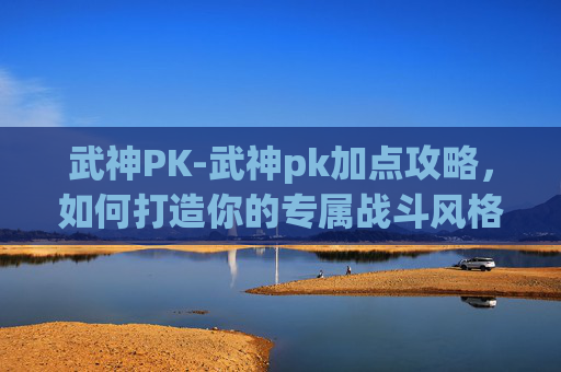武神PK-武神pk加点攻略，如何打造你的专属战斗风格