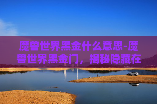 魔兽世界黑金什么意思-魔兽世界黑金门，揭秘隐藏在艾泽拉斯大陆深处的神秘之地