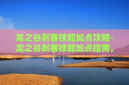 龙之谷刺客技能加点攻略-龙之谷刺客技能加点指南，掌握致命一击