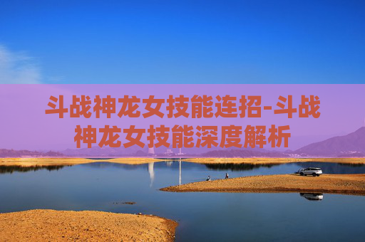 斗战神龙女技能连招-斗战神龙女技能深度解析