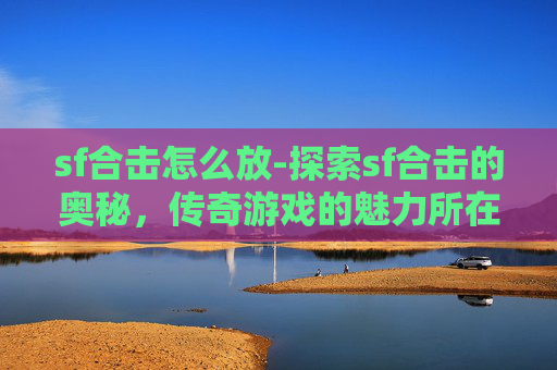 sf合击怎么放-探索sf合击的奥秘，传奇游戏的魅力所在