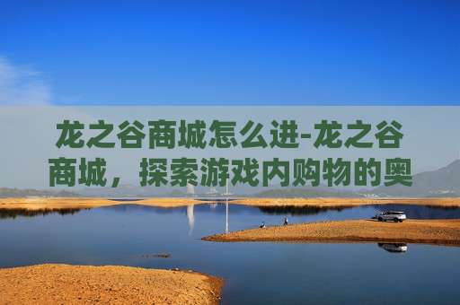 龙之谷商城怎么进-龙之谷商城，探索游戏内购物的奥秘