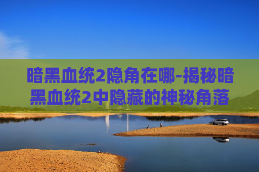 暗黑血统2隐角在哪-揭秘暗黑血统2中隐藏的神秘角落——探索游戏世界的隐秘宝藏