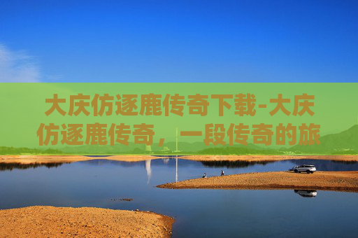 大庆仿逐鹿传奇下载-大庆仿逐鹿传奇，一段传奇的旅程