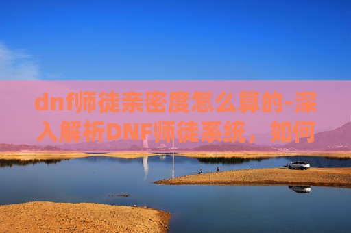 dnf师徒亲密度怎么算的-深入解析DNF师徒系统，如何提升亲密度，解锁更多师徒特权