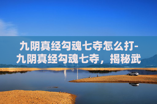 九阴真经勾魂七夺怎么打-九阴真经勾魂七夺，揭秘武林中的秘密武器