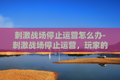 刺激战场停止运营怎么办-刺激战场停止运营，玩家的告别与未来展望