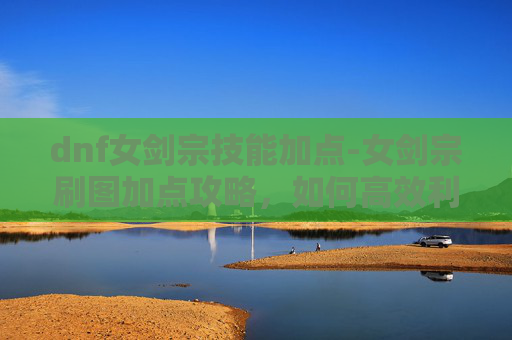 dnf女剑宗技能加点-女剑宗刷图加点攻略，如何高效利用技能提升战斗效率