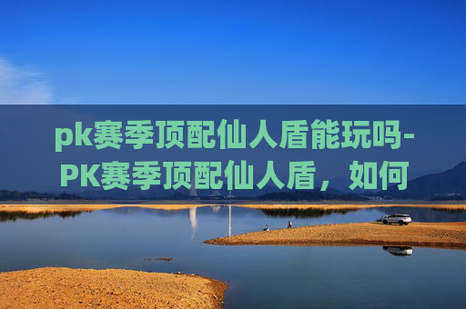 pk赛季顶配仙人盾能玩吗-PK赛季顶配仙人盾，如何打造你的不败神话？