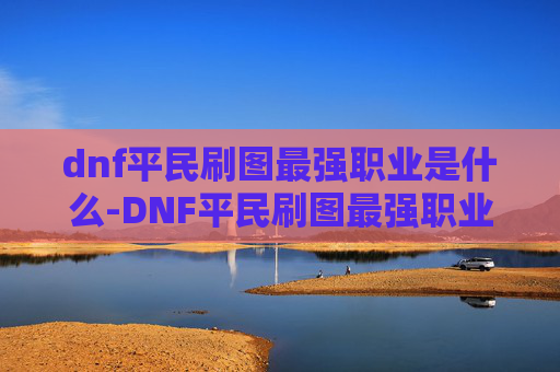 dnf平民刷图最强职业是什么-DNF平民刷图最强职业，如何选择合适的角色进行高效刷图