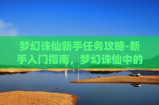 梦幻诛仙新手任务攻略-新手入门指南，梦幻诛仙中的奇幻之旅