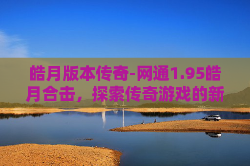皓月版本传奇-网通1.95皓月合击，探索传奇游戏的新境界