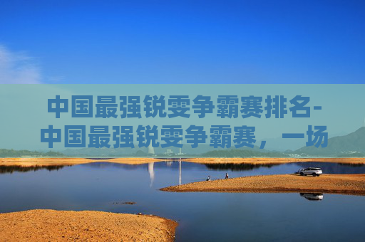 中国最强锐雯争霸赛排名-中国最强锐雯争霸赛，一场视觉与技巧的盛宴